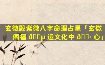 玄微殿紫微八字命理占星「玄微阁福 🌵 运文化中 🕷 心」